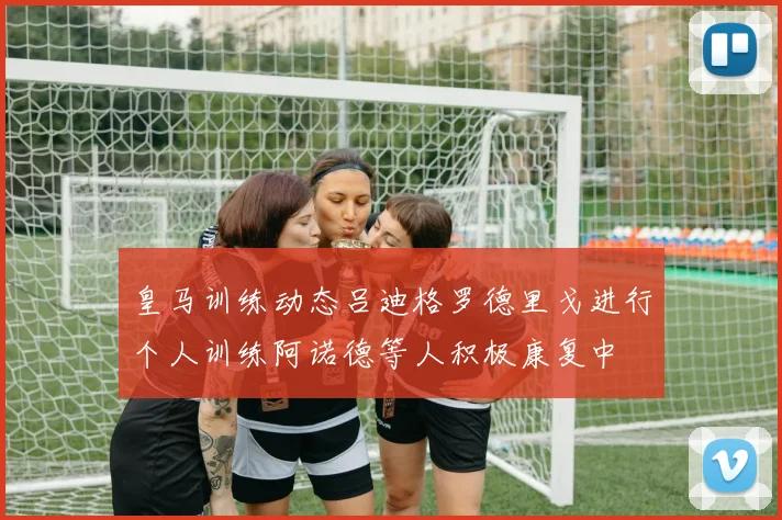 皇马训练动态吕迪格罗德里戈进行个人训练阿诺德等人积极康复中