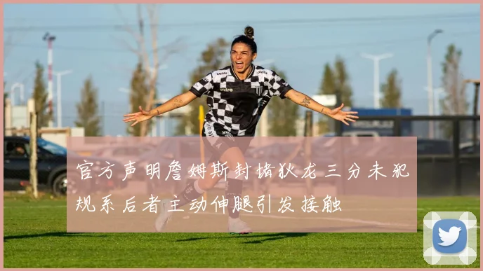 官方声明詹姆斯封堵狄龙三分未犯规系后者主动伸腿引发接触