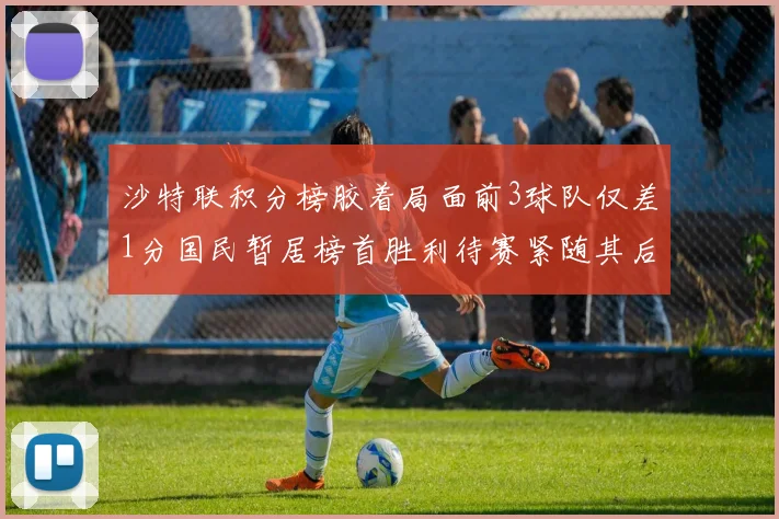 沙特联积分榜胶着局面前3球队仅差1分国民暂居榜首胜利待赛紧随其后
