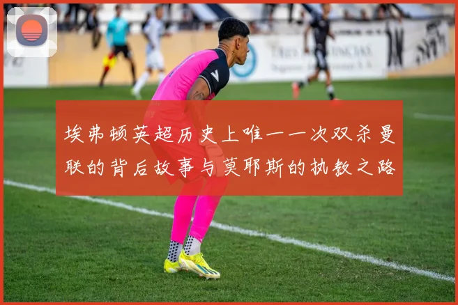 埃弗顿英超历史上唯一一次双杀曼联的背后故事与莫耶斯的执教之路