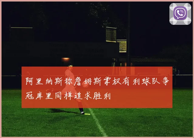 阿里纳斯称詹姆斯掌权有利球队争冠库里同样追求胜利
