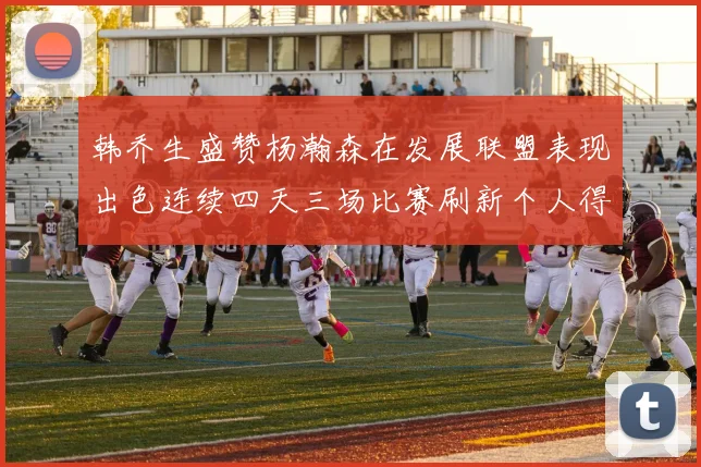 韩乔生盛赞杨瀚森在发展联盟表现出色连续四天三场比赛刷新个人得分与篮板纪录
