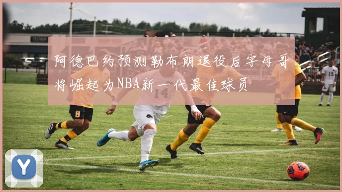 阿德巴约预测勒布朗退役后字母哥将崛起为NBA新一代最佳球员