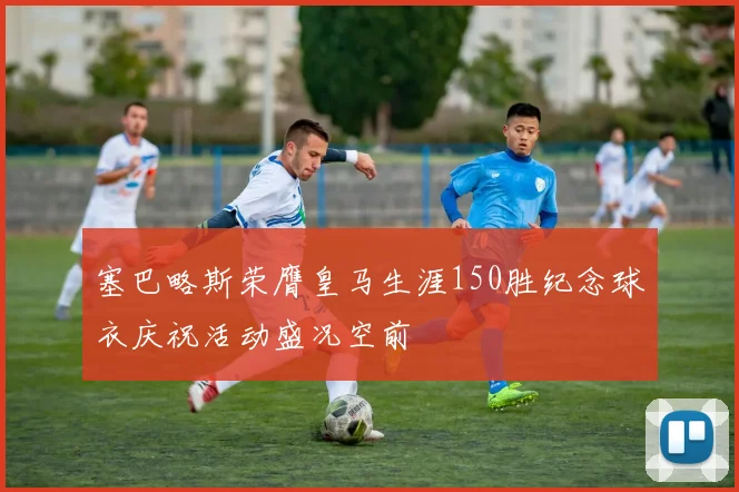 塞巴略斯荣膺皇马生涯150胜纪念球衣庆祝活动盛况空前
