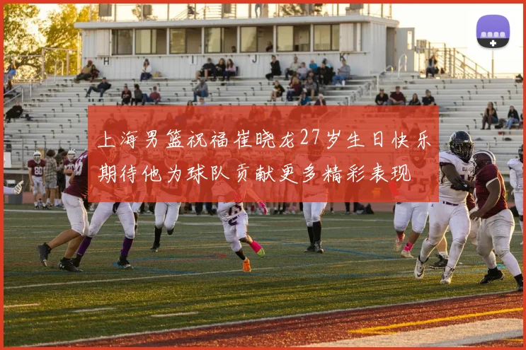 上海男篮祝福崔晓龙27岁生日快乐期待他为球队贡献更多精彩表现