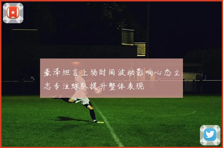 豪泽坦言上场时间波动影响心态立志专注球队提升整体表现