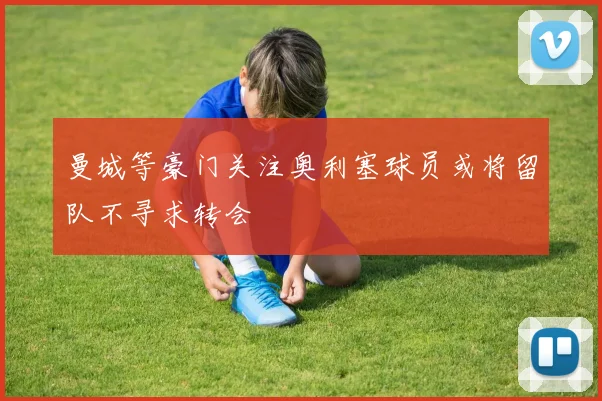 曼城等豪门关注奥利塞球员或将留队不寻求转会
