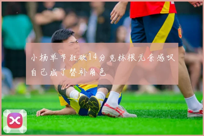 小杨单节狂砍14分克林根无奈感叹自己成了替补角色