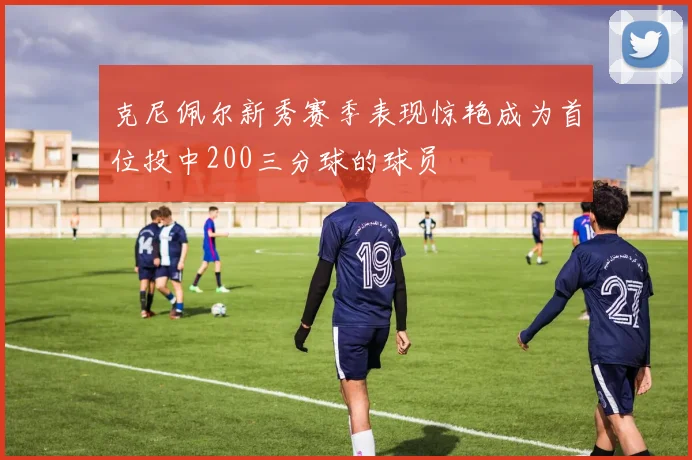 克尼佩尔新秀赛季表现惊艳成为首位投中200三分球的球员